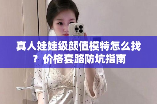 全国真人娃娃级颜值模特怎么找？价格套路防坑指南