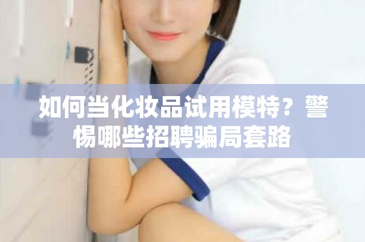 全国如何当化妆品试用模特？警惕哪些招聘骗局套路