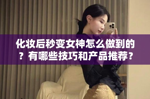 全国化妆后秒变女神怎么做到的？有哪些技巧和产品推荐？
